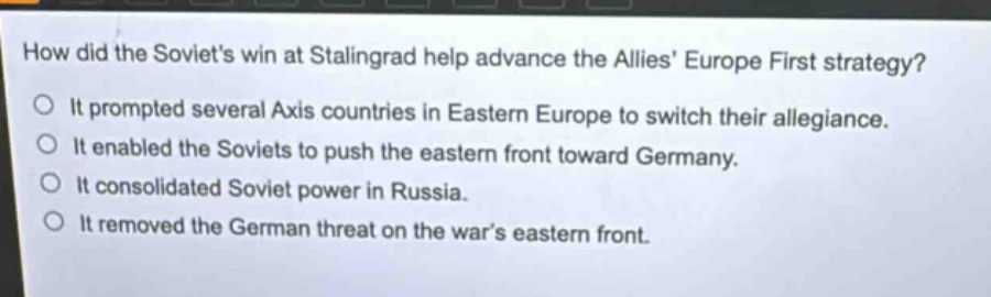 how did the soviets win at stalingrad help advance the allies europe first strategy?\nit prompted several axis countries in eastern europe to switch their allegiance.\nit enabled the soviets to push the eastern front toward germany.\nit consolidated soviet power in russia.\nit removed the german threat on the wars eastern front.