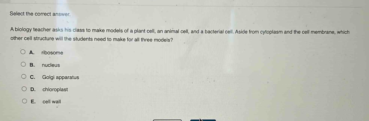 select the correct answer.\na biology teacher asks his class to make models of a plant cell, an animal cell, and a bacterial cell. aside from cytoplasm and the cell membrane, which other cell structure will the students need to make for all three models?\na. ribosome\nb. nucleus\nc. golgi apparatus\nd. chloroplast\ne. cell wall