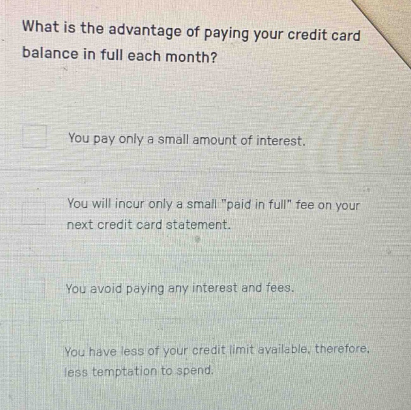 what is the advantage of paying your credit card balance in full each month?\nyou pay only a small amount of interest.\nyou will incur only a small \paid in full\ fee on your next credit card statement.\nyou avoid paying any interest and fees.\nyou have less of your credit limit available, therefore, less temptation to spend.