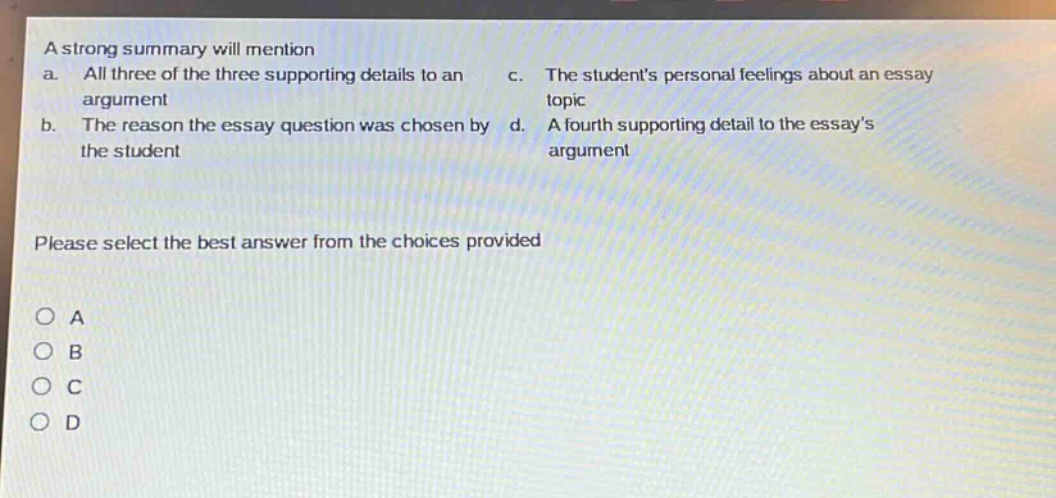 a strong summary will mention\na. all three of the three supporting details to an argument\nb. the reason the essay question was chosen by the student\nc. the students personal feelings about an essay topic\nd. a fourth supporting detail to the essays argument\nplease select the best answer from the choices provided\no a\no b\no c\no d
