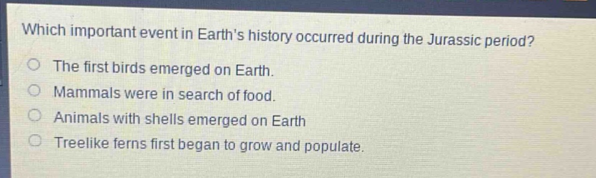 which important event in earths history occurred during the jurassic period?\nthe first birds emerged on earth.\nmammals were in search of food.\nanimals with shells emerged on earth\ntreelike ferns first began to grow and populate.