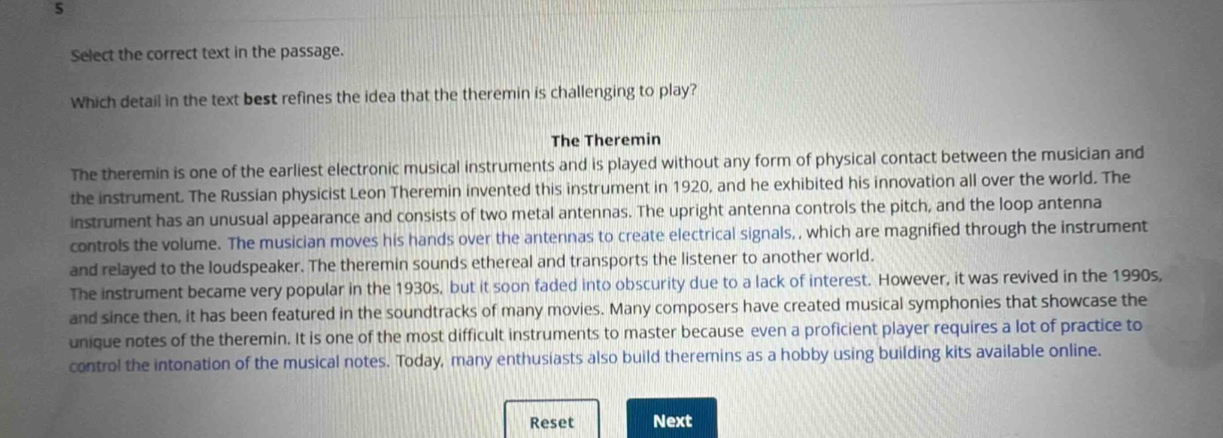select the correct text in the passage.\nwhich detail in the text best refines the idea that the theremin is challenging to play?\nthe theremin\nthe theremin is one of the earliest electronic musical instruments and is played without any form of physical contact between the musician and the instrument. the russian physicist leon theremin invented this instrument in 1920, and he exhibited his innovation all over the world. the instrument has an unusual appearance and consists of two metal antennas. the upright antenna controls the pitch, and the loop antenna controls the volume. the musician moves his hands over the antennas to create electrical signals,, which are magnified through the instrument and relayed to the loudspeaker. the theremin sounds ethereal and transports the listener to another world.\nthe instrument became very popular in the 1930s, but it soon faded into obscurity due to a lack of interest. however, it was revived in the 1990s, and since then, it has been featured in the soundtracks of many movies. many composers have created musical symphonies that showcase the unique notes of the theremin. it is one of the most difficult instruments to master because even a proficient player requires a lot of practice to control the intonation of the musical notes. today, many enthusiasts also build theremins as a hobby using building kits available online.