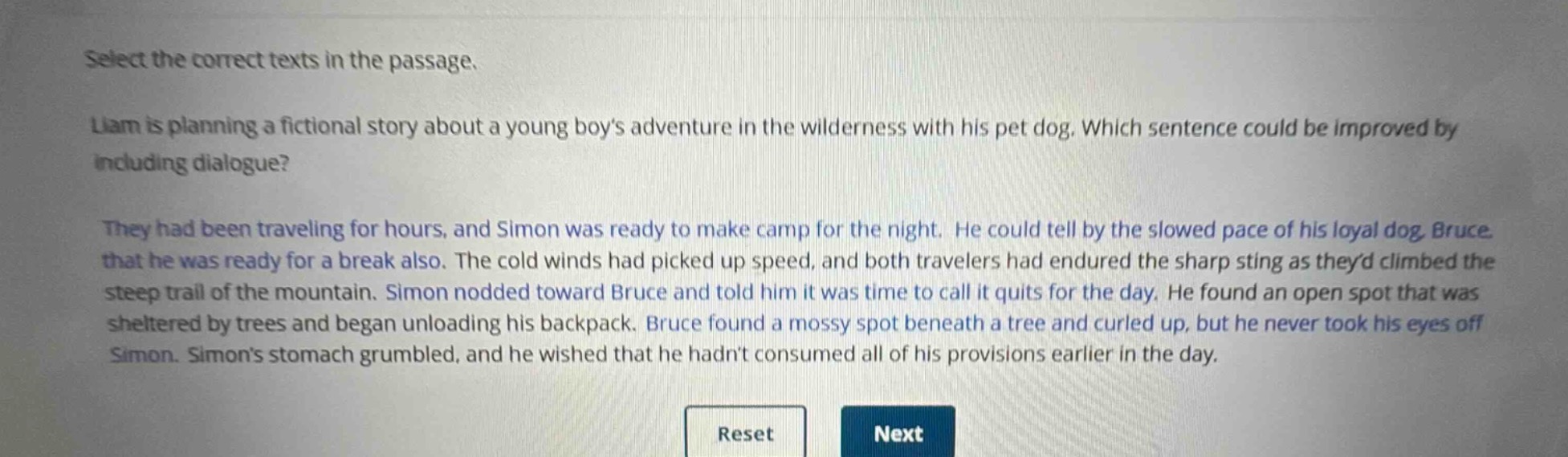 select the correct texts in the passage.\nliam is planning a fictional story about a young boys adventure in the wilderness with his pet dog. which sentence could be improved by including dialogue?\nthey had been traveling for hours, and simon was ready to make camp for the night. he could tell by the slowed pace of his loyal dog, bruce, that he was ready for a break also. the cold winds had picked up speed, and both travelers had endured the sharp sting as theyd climbed the steep trail of the mountain. simon nodded toward bruce and told him it was time to call it quits for the day. he found an open spot that was sheltered by trees and began unloading his backpack. bruce found a mossy spot beneath a tree and curled up, but he never took his eyes off simon. simons stomach grumbled, and he wished that he hadnt consumed all of his provisions earlier in the day.\nreset next