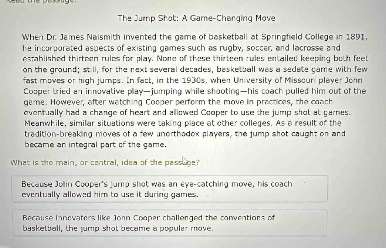 read the passage.\nthe jump shot: a game - changing move\nwhen dr. james naismith invented the game of basketball at springfield college in 1891, he incorporated aspects of existing games such as rugby, soccer, and lacrosse and established thirteen rules for play. none of these thirteen rules entailed keeping both feet on the ground; still, for the next several decades, basketball was a sedate game with few fast moves or high jumps. in fact, in the 1930s, when university of missouri player john cooper tried an innovative play—jumping while shooting—his coach pulled him out of the game. however, after watching cooper perform the move in practices, the coach eventually had a change of heart and allowed cooper to use the jump shot at games. meanwhile, similar situations were taking place at other colleges. as a result of the tradition - breaking moves of a few unorthodox players, the jump shot caught on and became an integral part of the game.\nwhat is the main, or central, idea of the passage?\nbecause john coopers jump shot was an eye - catching move, his coach eventually allowed him to use it during games.\nbecause innovators like john cooper challenged the conventions of basketball, the jump shot became a popular move.