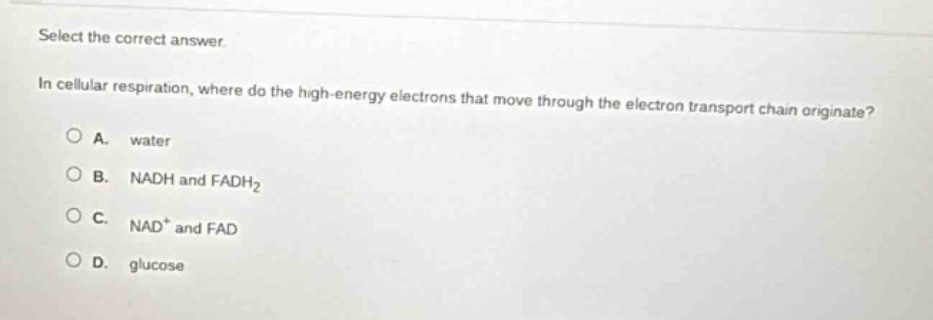 select the correct answer.\nin cellular respiration, where do the high - energy electrons that move through the electron transport chain originate?\na. water\nb. nadh and fadh₂\nc. nad⁺ and fad\nd. glucose