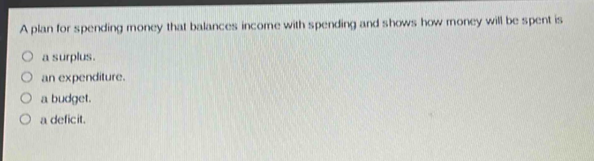 a plan for spending money that balances income with spending and shows how money will be spent is\n○ a surplus.\n○ an expenditure.\n○ a budget.\n○ a deficit.