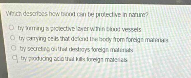 which describes how blood can be protective in nature?\nby forming a protective layer within blood vessels\nby carrying cells that defend the body from foreign materials\nby secreting oil that destroys foreign materials\nby producing acid that kills foreign materials