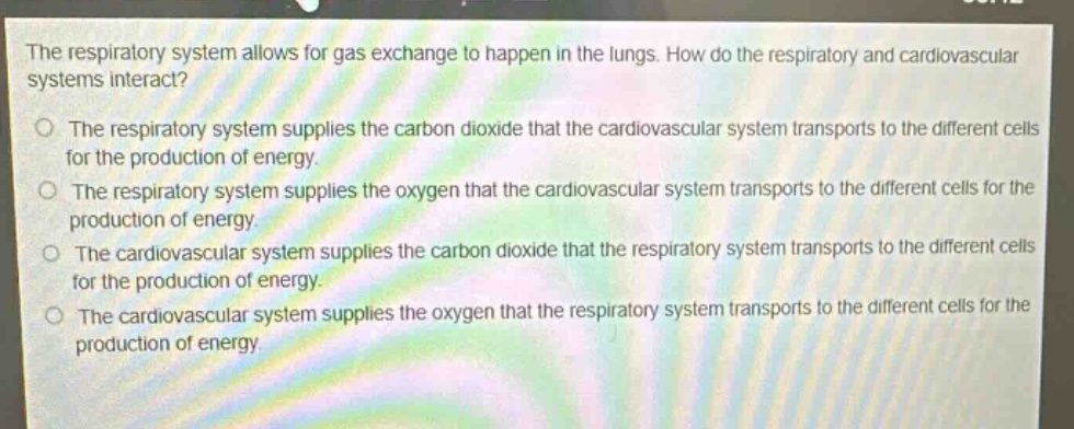 the respiratory system allows for gas exchange to happen in the lungs. how do the respiratory and cardiovascular systems interact?\no the respiratory system supplies the carbon dioxide that the cardiovascular system transports to the different cells for the production of energy.\no the respiratory system supplies the oxygen that the cardiovascular system transports to the different cells for the production of energy.\no the cardiovascular system supplies the carbon dioxide that the respiratory system transports to the different cells for the production of energy.\no the cardiovascular system supplies the oxygen that the respiratory system transports to the different cells for the production of energy.