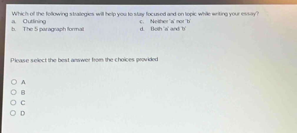 which of the following strategies will help you to stay focused and on topic while writing your essay? a. outlining c. neither a nor b b. the 5 - paragraph format d. both a and b please select the best answer from the choices provided