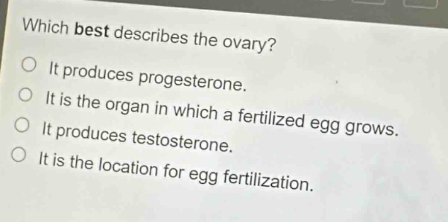 which best describes the ovary?\no it produces progesterone.\no it is the organ in which a fertilized egg grows.\no it produces testosterone.\no it is the location for egg fertilization.