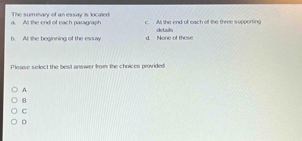 the summary of an essay is located\na. at the end of each paragraph\nc. at the end of each of the three supporting details\nb. at the beginning of the essay\nd. none of these\nplease select the best answer from the choices provided\no a\no b\no c\no d