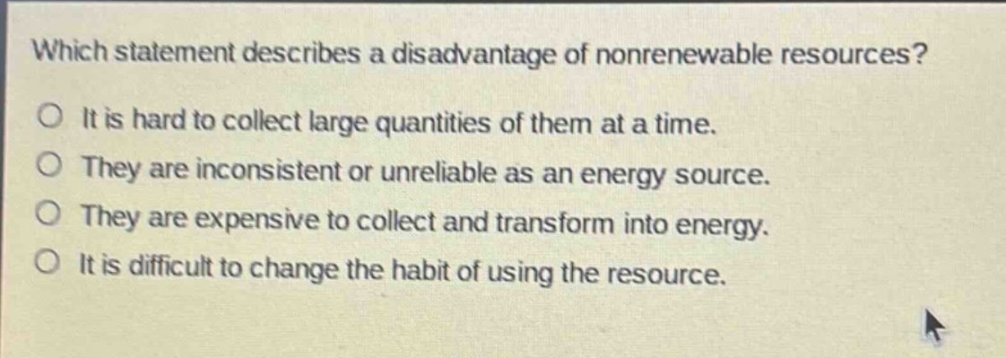 which statement describes a disadvantage of nonrenewable resources?\no it is hard to collect large quantities of them at a time.\no they are inconsistent or unreliable as an energy source.\no they are expensive to collect and transform into energy.\no it is difficult to change the habit of using the resource.