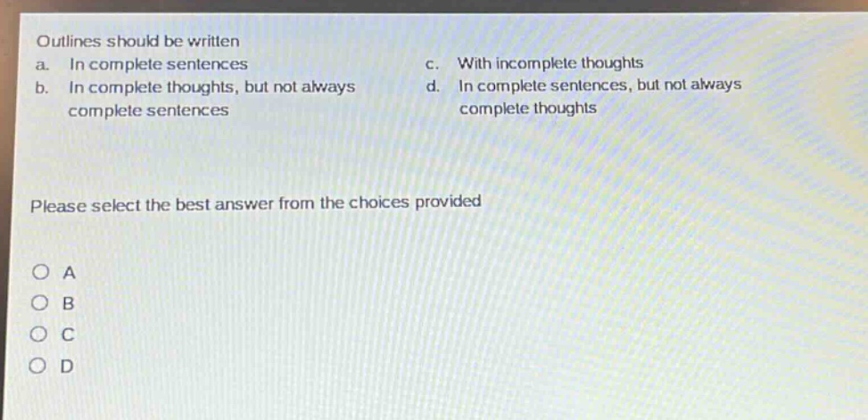 outlines should be written\na. in complete sentences\nc. with incomplete thoughts\nb. in complete thoughts, but not always\nd. in complete sentences, but not always\ncomplete sentences\ncomplete thoughts\n\nplease select the best answer from the choices provided\n\no a\no b\no c\no d