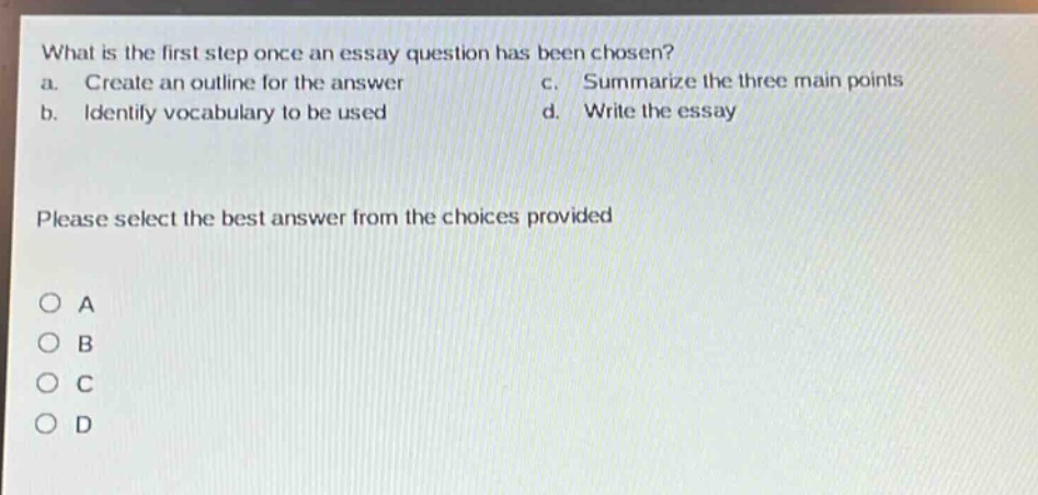 what is the first step once an essay question has been chosen?\na. create an outline for the answer\nc. summarize the three main points\nb. identify vocabulary to be used\nd. write the essay\n\nplease select the best answer from the choices provided\n\no a\no b\no c\no d