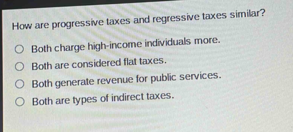 how are progressive taxes and regressive taxes similar?\n○ both charge high - income individuals more.\n○ both are considered flat taxes.\n○ both generate revenue for public services.\n○ both are types of indirect taxes.