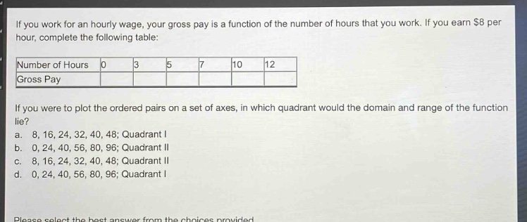 if you work for an hourly wage, your gross pay is a function of the number of hours that you work. if you earn $8 per hour, complete the following table:\n|number of hours|0|3|5|7|10|12|\n|gross pay|\n\nif you were to plot the ordered pairs on a set of axes, in which quadrant would the domain and range of the function lie?\n a. 8, 16, 24, 32, 40, 48; quadrant i\n b. 0, 24, 40, 56, 80, 96; quadrant ii\n c. 8, 16, 24, 32, 40, 48; quadrant ii\n d. 0, 24, 40, 56, 80, 96; quadrant i