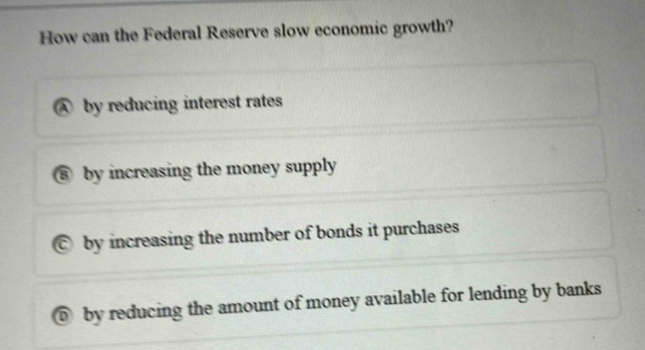 how can the federal reserve slow economic growth?\na by reducing interest rates\nb by increasing the money supply\nc by increasing the number of bonds it purchases\nd by reducing the amount of money available for lending by banks