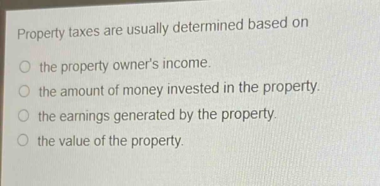 property taxes are usually determined based on\no the property owners income.\no the amount of money invested in the property.\no the earnings generated by the property.\no the value of the property.