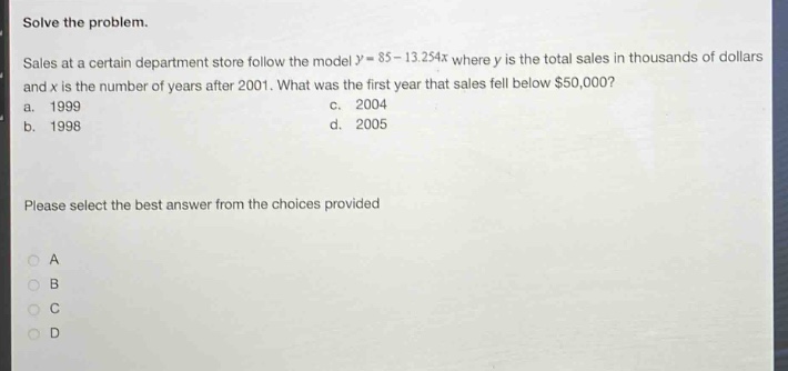 solve the problem. sales at a certain department store follow the model $y = 85 - 13.254x$ where $y$ is the total sales in thousands of dollars and $x$ is the number of years after 2001. what was the first year that sales fell below $50,000? a. 1999 c. 2004 b. 1998 d. 2005 please select the best answer from the choices provided