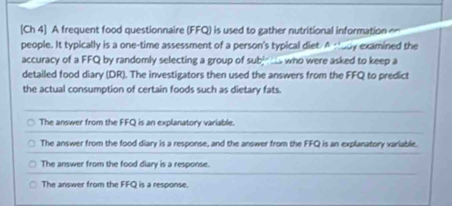 ch 4 a frequent food questionnaire (ffq) is used to gather nutritional information on people. it typically is a one - time assessment of a persons typical diet. a study examined the accuracy of a ffq by randomly selecting a group of subjects who were asked to keep a detailed food diary (dr). the investigators then used the answers from the ffq to predict the actual consumption of certain foods such as dietary fats.\nthe answer from the ffq is an explanatory variable.\nthe answer from the food diary is a response, and the answer from the ffq is an explanatory variable.\nthe answer from the food diary is a response.\nthe answer from the ffq is a response.