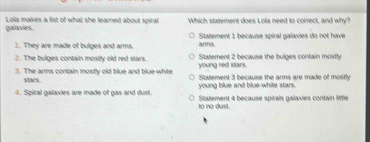 lola makes a list of what she learned about spiral galaxies.\n1. they are made of bulges and arms.\n2. the bulges contain mostly old red stars.\n3. the arms contain mostly old blue and blue - white stars.\n4. spiral galaxies are made of gas and dust.\nwhich statement does lola need to correct, and why?\nstatement 1 because spiral galaxies do not have arms.\nstatement 2 because the bulges contain mostly young red stars.\nstatement 3 because the arms are made of mostly young blue and blue - white stars.\nstatement 4 because spirals galaxies contain little to no dust.