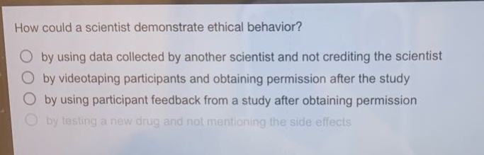 how could a scientist demonstrate ethical behavior?\nby using data collected by another scientist and not crediting the scientist\nby videotaping participants and obtaining permission after the study\nby using participant feedback from a study after obtaining permission\nby testing a new drug and not mentioning the side effects