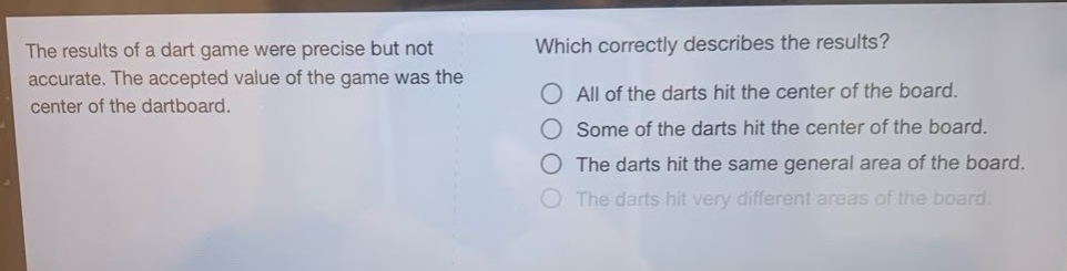the results of a dart game were precise but not accurate. the accepted value of the game was the center of the dartboard. which correctly describes the results? all of the darts hit the center of the board. some of the darts hit the center of the board. the darts hit the same general area of the board. the darts hit very different areas of the board.