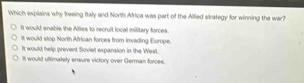 which explains why freeing italy and north africa was part of the allied strategy for winning the war?\nit would enable the allies to recruit local military forces.\nit would stop north african forces from invading europe.\nit would help prevent soviet expansion in the west.\nit would ultimately ensure victory over german forces.