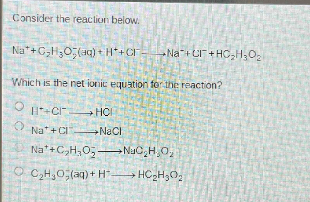 consider the reaction below.\nna⁺+c₂h₃o₂⁻(aq)+h⁺+cl⁻→na⁺+cl⁻+hc₂h₃o₂\nwhich is the net ionic equation for the reaction?\n○ h⁺+cl⁻→hcl\n○ na⁺+cl⁻→nacl\n○ na⁺+c₂h₃o₂⁻→nac₂h₃o₂\n○ c₂h₃o₂⁻(aq)+h⁺→hc₂h₃o₂