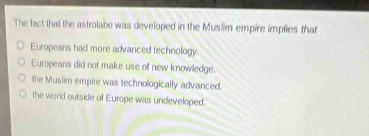 the fact that the astrolabe was developed in the muslim empire implies that\neuropeans had more advanced technology.\neuropeans did not make use of new knowledge.\nthe muslim empire was technologically advanced.\nthe world outside of europe was undeveloped.