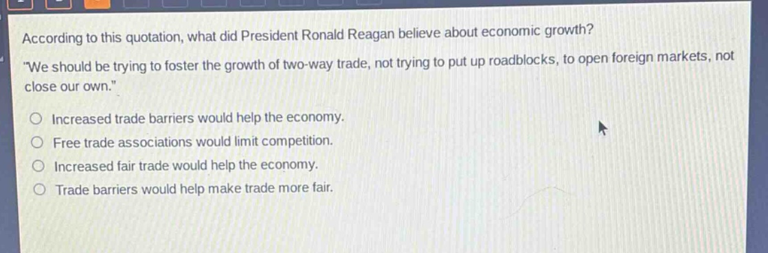 according to this quotation, what did president ronald reagan believe about economic growth? \we should be trying to foster the growth of two - way trade, not trying to put up roadblocks, to open foreign markets, not close our own.\ \nincreased trade barriers would help the economy.\nfree trade associations would limit competition.\nincreased fair trade would help the economy.\ntrade barriers would help make trade more fair.