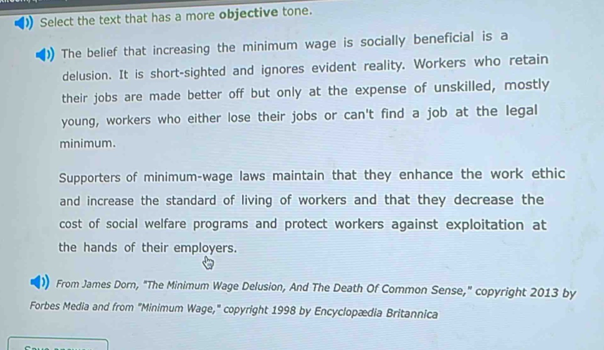 select the text that has a more objective tone.\nthe belief that increasing the minimum wage is socially beneficial is a delusion. it is short - sighted and ignores evident reality. workers who retain their jobs are made better off but only at the expense of unskilled, mostly young, workers who either lose their jobs or cant find a job at the legal minimum.\nsupporters of minimum - wage laws maintain that they enhance the work ethic and increase the standard of living of workers and that they decrease the cost of social welfare programs and protect workers against exploitation at the hands of their employers.\nfrom james dorn, \the minimum wage delusion, and the death of common sense,\ copyright 2013 by forbes media and from \minimum wage,\ copyright 1998 by encyclopædia britannica
