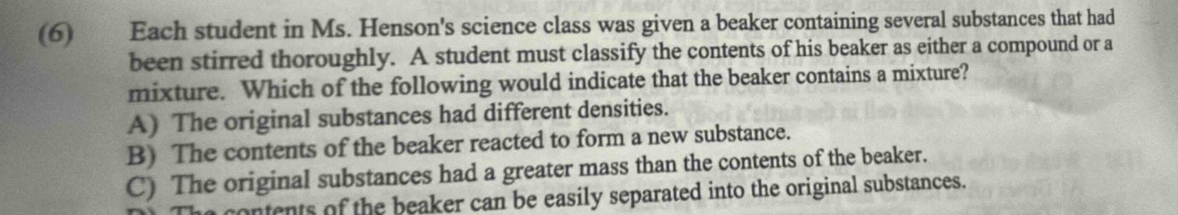 (6) each student in ms. hensons science class was given a beaker containing several substances that had been stirred thoroughly. a student must classify the contents of his beaker as either a compound or a mixture. which of the following would indicate that the beaker contains a mixture? a) the original substances had different densities. b) the contents of the beaker reacted to form a new substance. c) the original substances had a greater mass than the contents of the beaker. d) the contents of the beaker can be easily separated into the original substances.