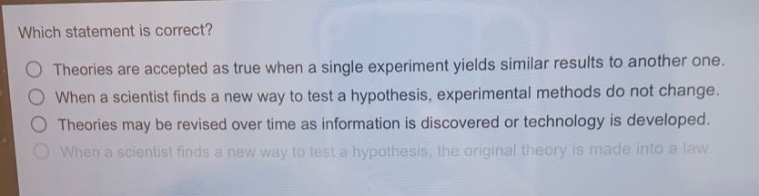 which statement is correct?\ntheories are accepted as true when a single experiment yields similar results to another one.\nwhen a scientist finds a new way to test a hypothesis, experimental methods do not change.\ntheories may be revised over time as information is discovered or technology is developed.\nwhen a scientist finds a new way to test a hypothesis, the original theory is made into a law.