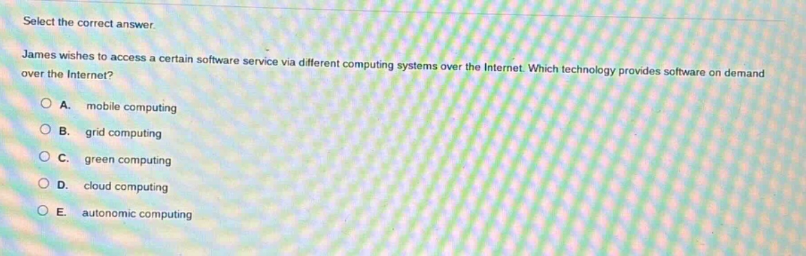 select the correct answer. james wishes to access a certain software service via different computing systems over the internet. which technology provides software on demand over the internet?\na. mobile computing\nb. grid computing\nc. green computing\nd. cloud computing\ne. autonomic computing