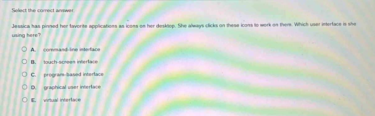 select the correct answer.\njessica has pinned her favorite applications as icons on her desktop. she always clicks on these icons to work on them. which user interface is she using here?\na. command - line interface\nb. touch - screen interface\nc. program - based interface\nd. graphical user interface\ne. virtual interface