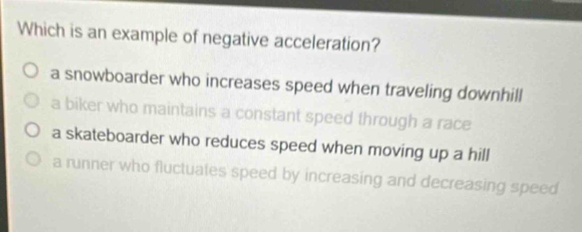 which is an example of negative acceleration?\no a snowboarder who increases speed when traveling downhill\no a biker who maintains a constant speed through a race\no a skateboarder who reduces speed when moving up a hill\no a runner who fluctuates speed by increasing and decreasing speed