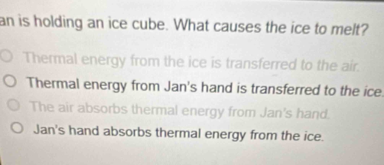 jan is holding an ice cube. what causes the ice to melt?\no thermal energy from the ice is transferred to the air.\no thermal energy from jans hand is transferred to the ice.\no the air absorbs thermal energy from jans hand.\no jans hand absorbs thermal energy from the ice.