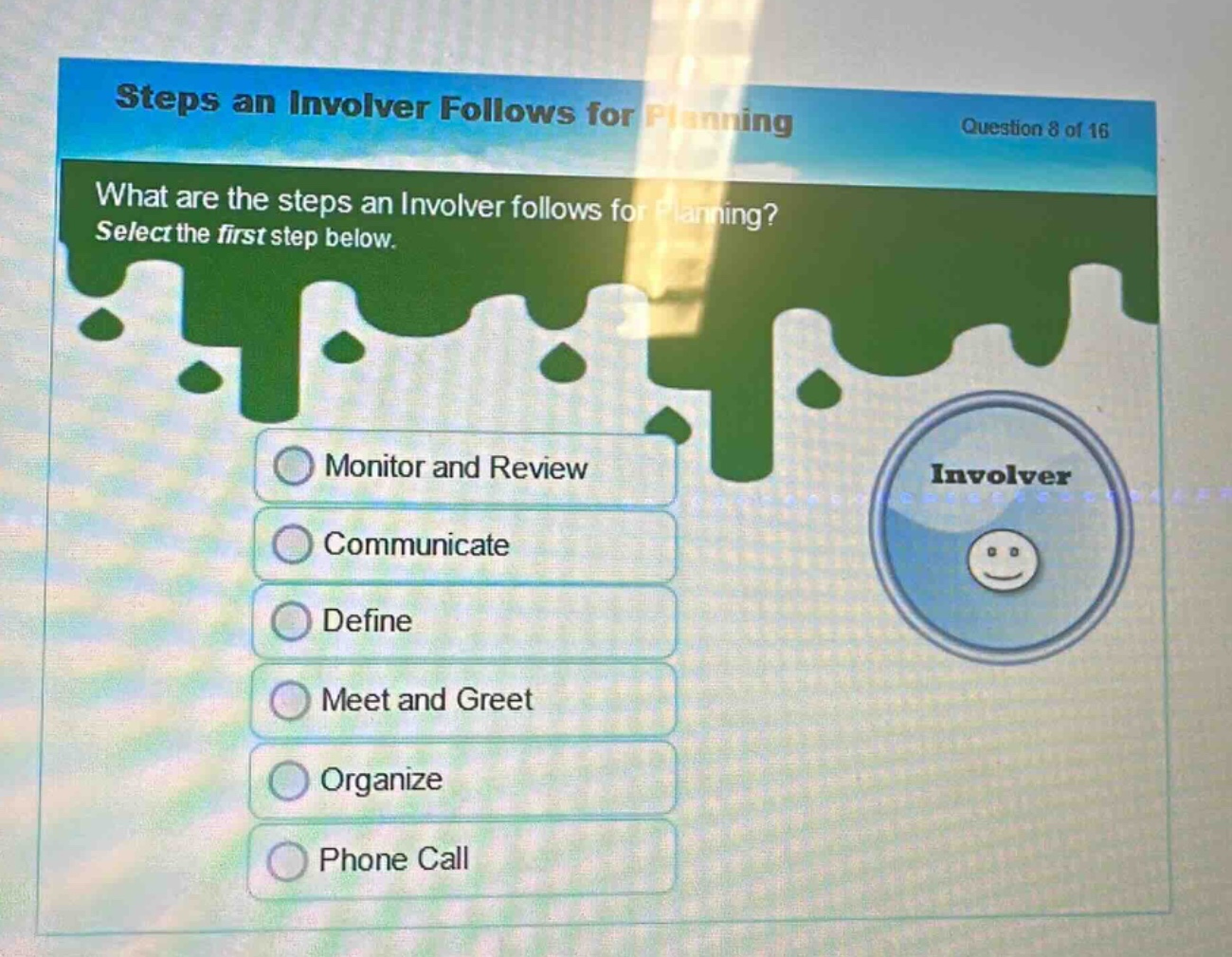 steps an involver follows for planning\nquestion 8 of 16\nwhat are the steps an involver follows for planning? select the first step below.\nmonitor and review\ncommunicate\ndefine\nmeet and greet\norganize\nphone call