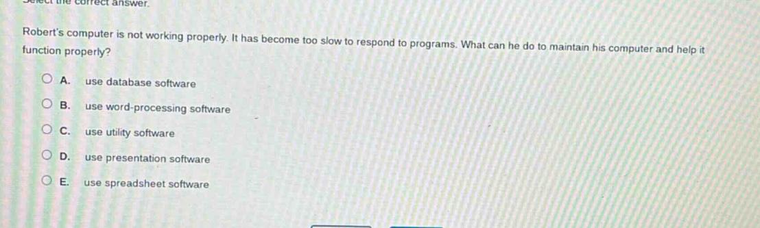 select the correct answer. roberts computer is not working properly. it has become too slow to respond to programs. what can he do to maintain his computer and help it function properly? a. use database software b. use word - processing software c. use utility software d. use presentation software e. use spreadsheet software