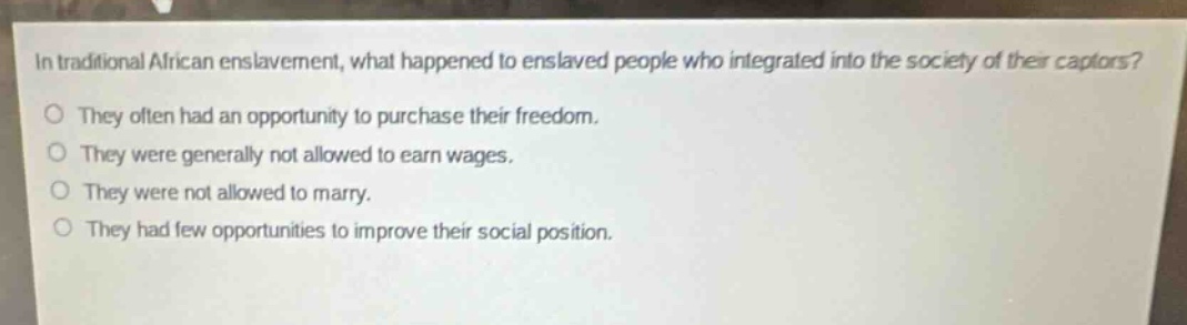 in traditional african enslavement, what happened to enslaved people who integrated into the society of their captors?\nthey often had an opportunity to purchase their freedom.\nthey were generally not allowed to earn wages.\nthey were not allowed to marry.\nthey had few opportunities to improve their social position.