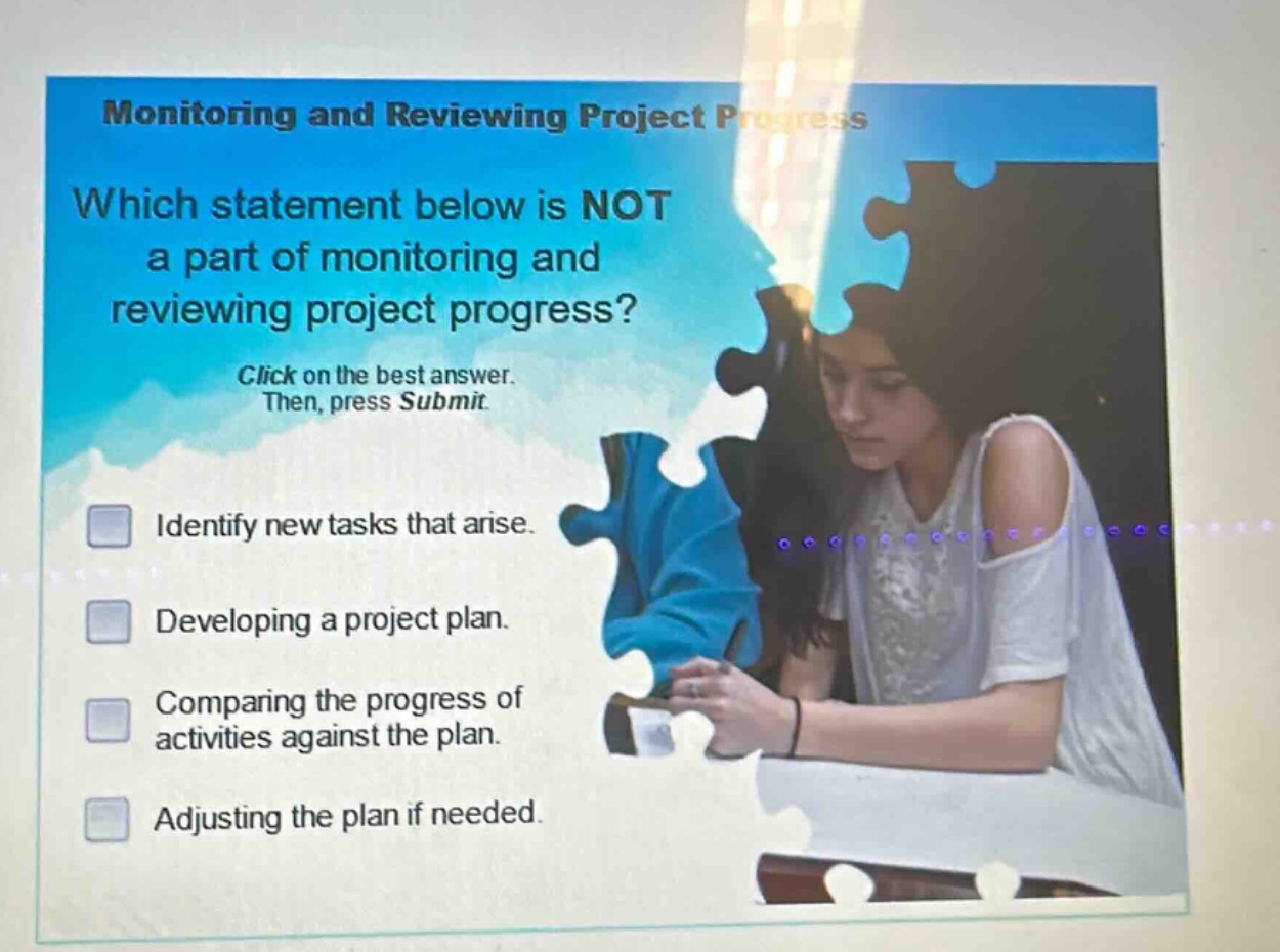 monitoring and reviewing project progress\nwhich statement below is not a part of monitoring and reviewing project progress?\nclick on the best answer. then, press submit.\nidentify new tasks that arise.\ndeveloping a project plan.\ncomparing the progress of activities against the plan.\nadjusting the plan if needed.