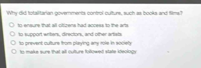 why did totalitarian governments control culture, such as books and films?\no to ensure that all citizens had access to the arts\no to support writers, directors, and other artists\no to prevent culture from playing any role in society\no to make sure that all culture followed state ideology