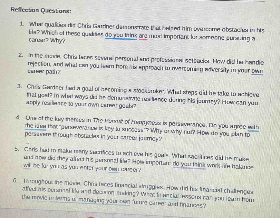 reflection questions:\n1. what qualities did chris gardner demonstrate that helped him overcome obstacles in his life? which of these qualities do you think are most important for someone pursuing a career? why?\n2. in the movie, chris faces several personal and professional setbacks. how did he handle rejection, and what can you learn from his approach to overcoming adversity in your own career path?\n3. chris gardner had a goal of becoming a stock - broker. what steps did he take to achieve that goal? in what ways did he demonstrate resilience during his journey? how can you apply resilience to your own career goals?\n4. one of the key themes in the pursuit of happyness is perseverance. do you agree with the idea that “perseverance is key to success”? why or why not? how do you plan to persevere through obstacles in your career journey?\n5. chris had to make many sacrifices to achieve his goals. what sacrifices did he make, and how did they affect his personal life? how important do you think work - life balance will be for you as you enter your own career?\n6. throughout the movie, chris faces financial struggles. how did his financial challenges affect his personal life and decision - making? what financial lessons can you learn from the movie in terms of managing your own future career and finances?