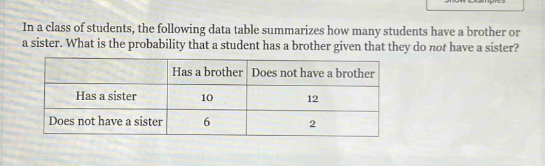 in a class of students, the following data table summarizes how many students have a brother or a sister. what is the probability that a student has a brother given that they do not have a sister?\n| |has a brother|does not have a brother|\n|--|--|--|\n|has a sister|10|12|\n|does not have a sister|6|2|