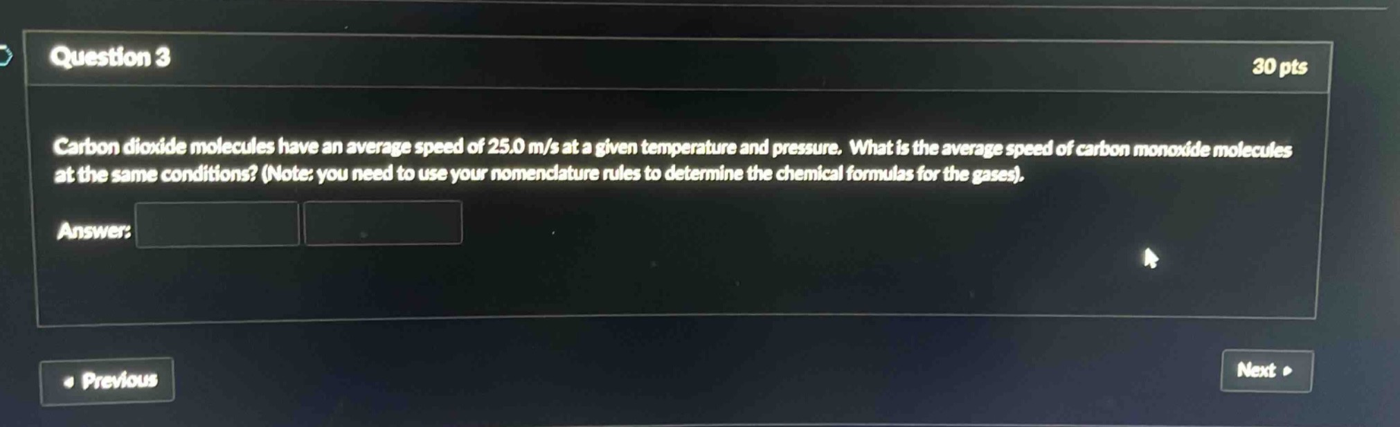 question 3\n30 pts\ncarbon dioxide molecules have an average speed of 25.0 m/s at a given temperature and pressure. what is the average speed of carbon monoxide molecules at the same conditions? (note: you need to use your nomenclature rules to determine the chemical formulas for the gases).\nanswer: