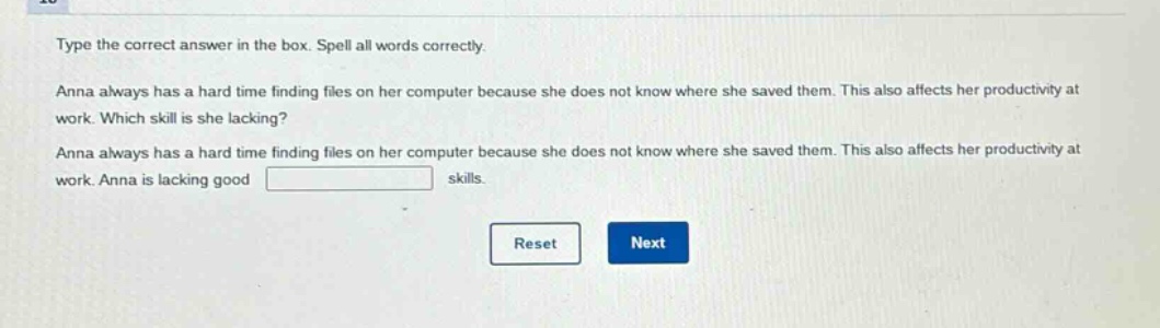 type the correct answer in the box. spell all words correctly. anna always has a hard time finding files on her computer because she does not know where she saved them. this also affects her productivity at work. which skill is she lacking? anna always has a hard time finding files on her computer because she does not know where she saved them. this also affects her productivity at work. anna is lacking good skills.
