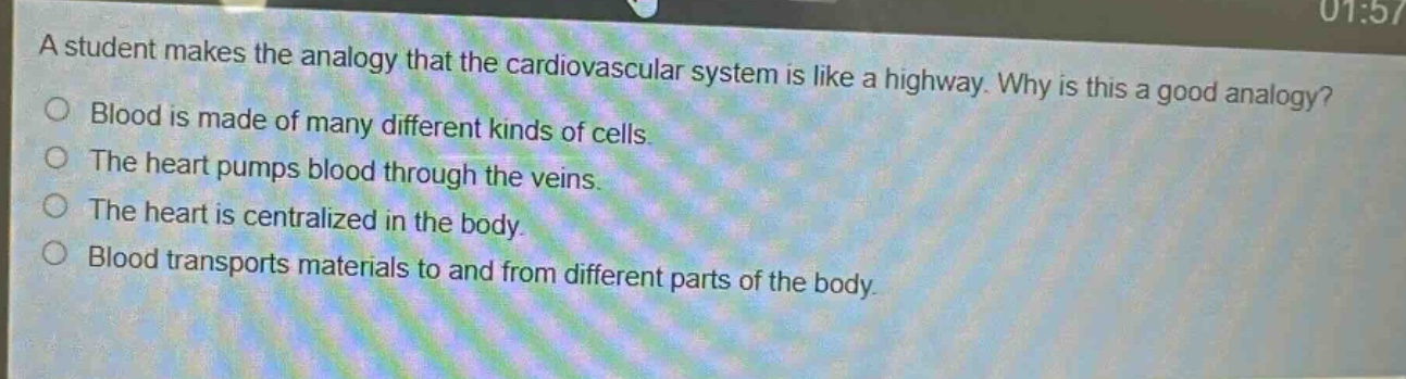 a student makes the analogy that the cardiovascular system is like a highway. why is this a good analogy?\nblood is made of many different kinds of cells.\nthe heart pumps blood through the veins.\nthe heart is centralized in the body.\nblood transports materials to and from different parts of the body.