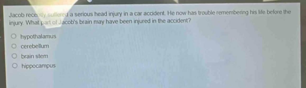 jacob recently suffered a serious head injury in a car accident. he now has trouble remembering his life before the injury. what part of jacobs brain may have been injured in the accident?\n○ hypothalamus\n○ cerebellum\n○ brain stem\n○ hippocampus