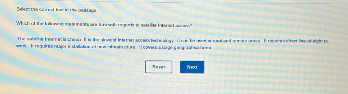 select the correct text in the passage. which of the following statements are true with regards to satellite internet access? the satellite internet is cheap. it is the slowest internet access technology. it can be used in rural and remote areas. it requires direct line - of - sight to work. it requires major installation of new infrastructure. it covers a large geographical area.
